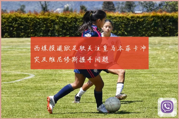 西媒报道欧足联关注皇马本菲卡冲突及维尼修斯握手问题