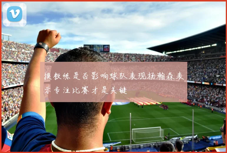 换教练是否影响球队表现杨瀚森表示专注比赛才是关键