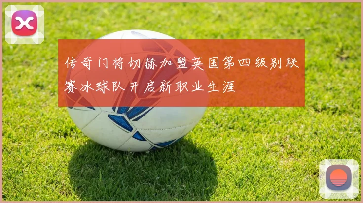 传奇门将切赫加盟英国第四级别联赛冰球队开启新职业生涯