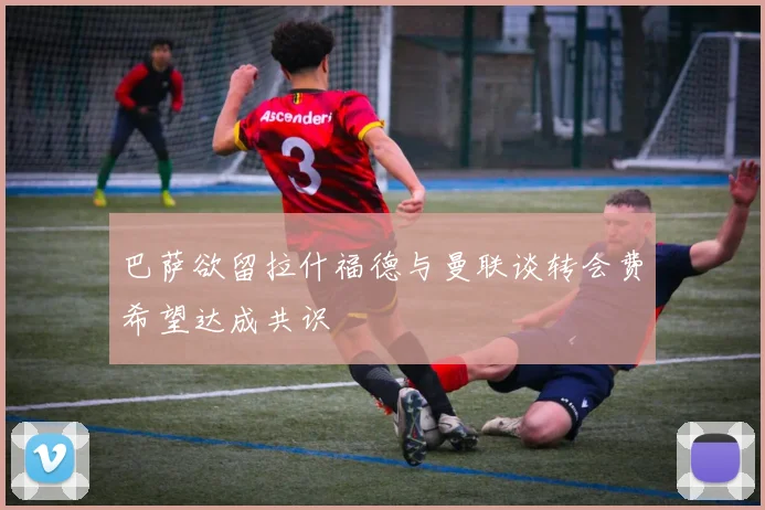 巴萨欲留拉什福德与曼联谈转会费希望达成共识