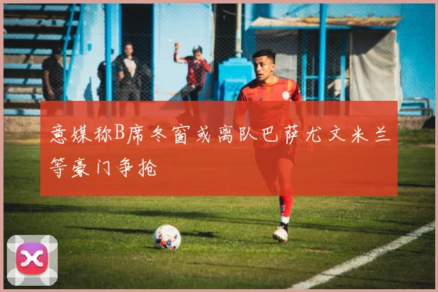 意媒称B席冬窗或离队巴萨尤文米兰等豪门争抢