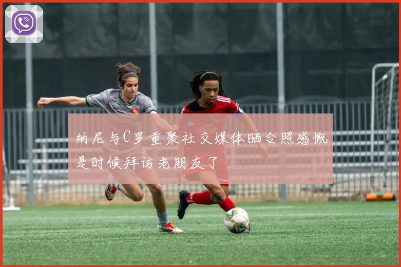 纳尼与C罗重聚社交媒体晒合照感慨是时候拜访老朋友了