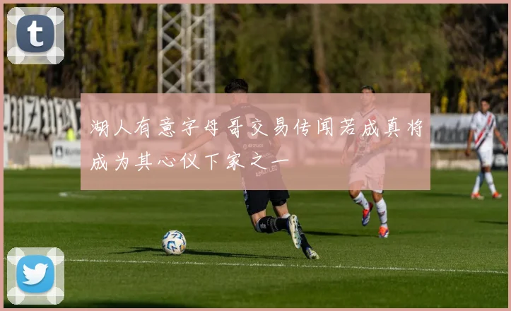 湖人有意字母哥交易传闻若成真将成为其心仪下家之一