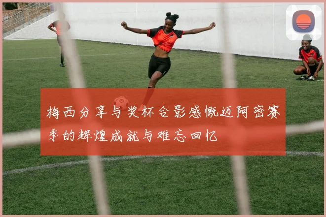 梅西分享与奖杯合影感慨迈阿密赛季的辉煌成就与难忘回忆