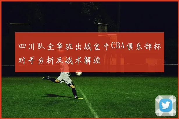 四川队全华班出战金牛CBA俱乐部杯对手分析及战术解读