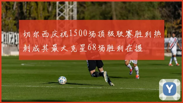 切尔西庆祝1500场顶级联赛胜利热刺成其最大克星68场胜利在握