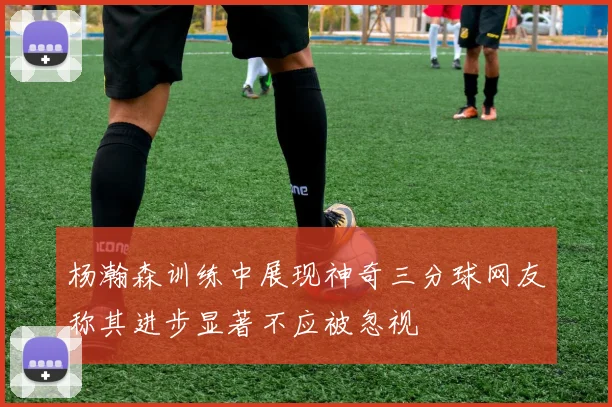 杨瀚森训练中展现神奇三分球网友称其进步显著不应被忽视