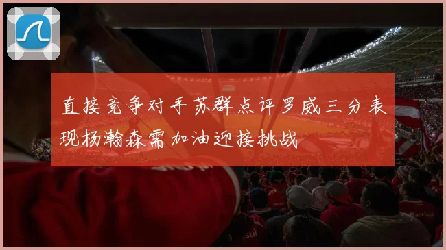 直接竞争对手苏群点评罗威三分表现杨瀚森需加油迎接挑战