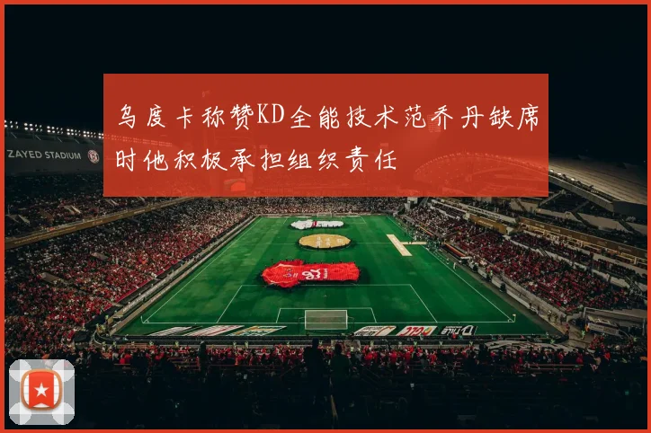 乌度卡称赞KD全能技术范乔丹缺席时他积极承担组织责任