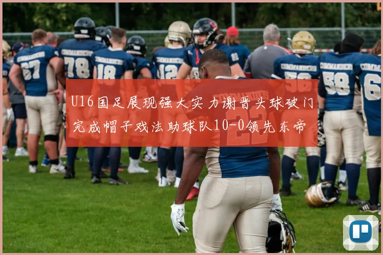 U16国足展现强大实力谢晋头球破门完成帽子戏法助球队10-0领先东帝汶