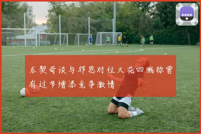 东契奇谈与邓恩对位火花四溅称曾有过节增添竞争激情