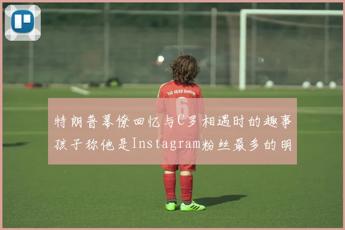 特朗普幕僚回忆与C罗相遇时的趣事孩子称他是Instagram粉丝最多的明星