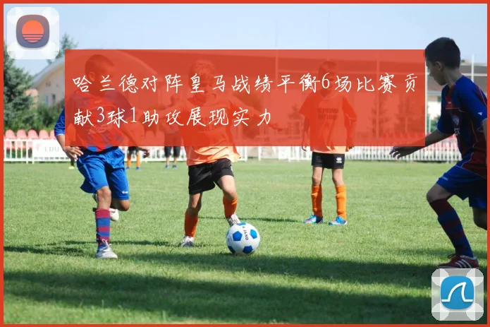 哈兰德对阵皇马战绩平衡6场比赛贡献3球1助攻展现实力
