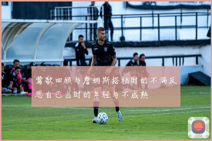 莺歌回顾与詹姆斯搭档时的不满反思自己当时的年轻与不成熟