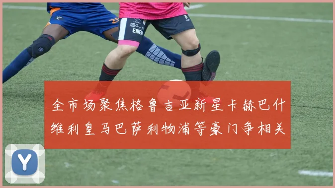 全市场聚焦格鲁吉亚新星卡赫巴什维利皇马巴萨利物浦等豪门争相关注