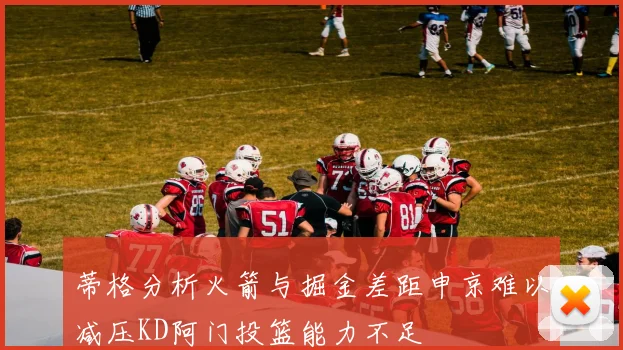 蒂格分析火箭与掘金差距申京难以减压KD阿门投篮能力不足