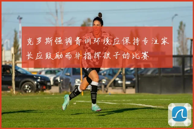 克罗斯强调青训环境应保持专注家长应鼓励而非指挥孩子的比赛