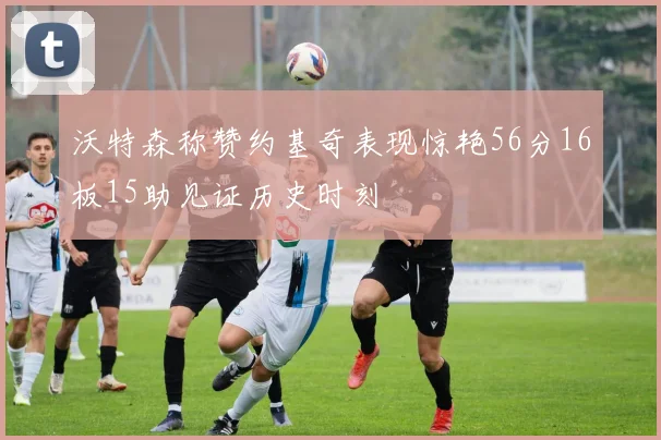 沃特森称赞约基奇表现惊艳56分16板15助见证历史时刻