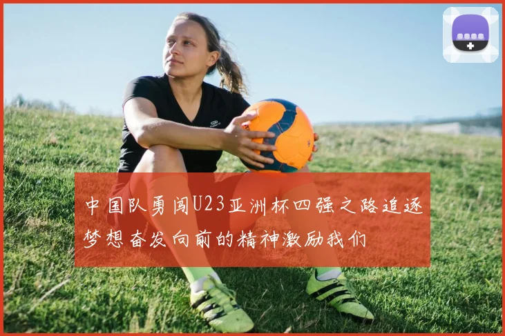 中国队勇闯U23亚洲杯四强之路追逐梦想奋发向前的精神激励我们