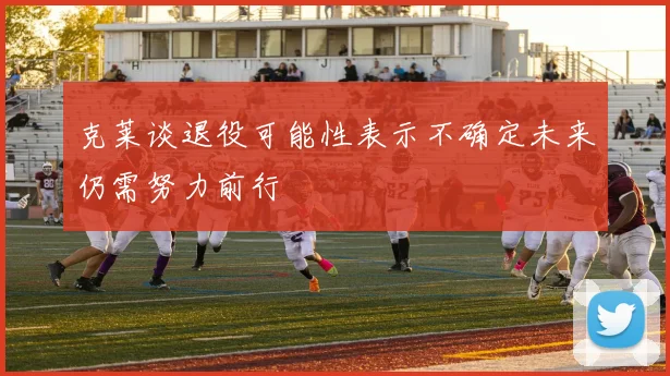 克莱谈退役可能性表示不确定未来仍需努力前行