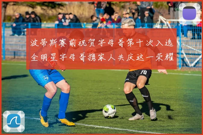 波蒂斯赛前祝贺字母哥第十次入选全明星字母哥携家人共庆这一荣耀时刻